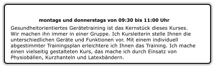 montags und donnerstags von 09:30 bis 11:00 Uhr  Gesundheitorientiertes Gerätetraining ist das Kernstück dieses Kurses. Wir machen ihn immer in einer Gruppe. Ich Kursleiterin stelle Ihnen die unterschiedlichen Geräte und Funktionen vor. Mit einem individuell abgestimmter Trainingsplan erleichtere ich Ihnen das Training. Ich mache einen vielseitig gestalteten Kurs, das mache ich durch Einsatz von Physiobällen, Kurzhanteln und Latexbändern.