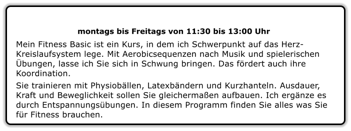 montags bis Freitags von 11:30 bis 13:00 Uhr  Mein Fitness Basic ist ein Kurs, in dem ich Schwerpunkt auf das Herz-Kreislaufsystem lege. Mit Aerobicsequenzen nach Musik und spielerischen Übungen, lasse ich Sie sich in Schwung bringen. Das fördert auch ihre Koordination. Sie trainieren mit Physiobällen, Latexbändern und Kurzhanteln. Ausdauer, Kraft und Beweglichkeit sollen Sie gleichermaßen aufbauen. Ich ergänze es durch Entspannungsübungen. In diesem Programm finden Sie alles was Sie für Fitness brauchen.