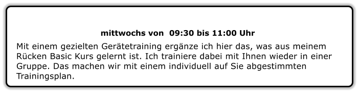 mittwochs von  09:30 bis 11:00 Uhr Mit einem gezielten Gerätetraining ergänze ich hier das, was aus meinem Rücken Basic Kurs gelernt ist. Ich trainiere dabei mit Ihnen wieder in einer Gruppe. Das machen wir mit einem individuell auf Sie abgestimmten Trainingsplan.