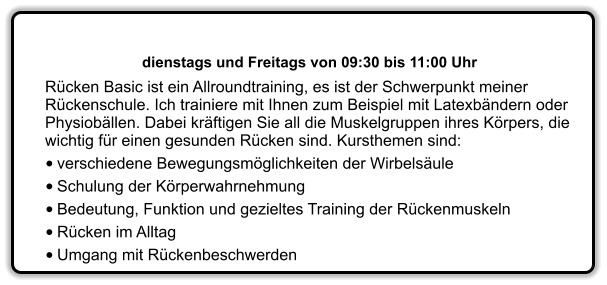 dienstags und Freitags von 09:30 bis 11:00 Uhr  Rcken Basic ist ein Allroundtraining, es ist der Schwerpunkt meiner Rckenschule. Ich trainiere mit Ihnen zum Beispiel mit Latexbndern oder Physiobllen. Dabei krftigen Sie all die Muskelgruppen ihres Krpers, die wichtig fr einen gesunden Rcken sind. Kursthemen sind:   	verschiedene Bewegungsmglichkeiten der Wirbelsule 	Schulung der Krperwahrnehmung  	Bedeutung, Funktion und gezieltes Training der Rckenmuskeln  	Rcken im Alltag  	Umgang mit Rckenbeschwerden