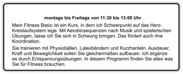 montags bis Freitags von 11:30 bis 13:00 Uhr  Mein Fitness Basic ist ein Kurs, in dem ich Schwerpunkt auf das Herz-Kreislaufsystem lege. Mit Aerobicsequenzen nach Musik und spielerischen bungen, lasse ich Sie sich in Schwung bringen. Das frdert auch ihre Koordination. Sie trainieren mit Physiobllen, Latexbndern und Kurzhanteln. Ausdauer, Kraft und Beweglichkeit sollen Sie gleichermaen aufbauen. Ich ergnze es durch Entspannungsbungen. In diesem Programm finden Sie alles was Sie fr Fitness brauchen.